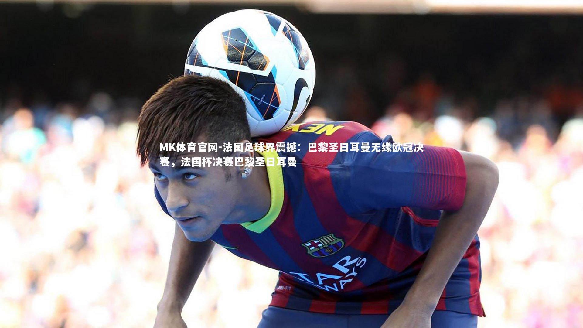 MK体育官网-法国足球界震撼：巴黎圣日耳曼无缘欧冠决赛，法国杯决赛巴黎圣日耳曼